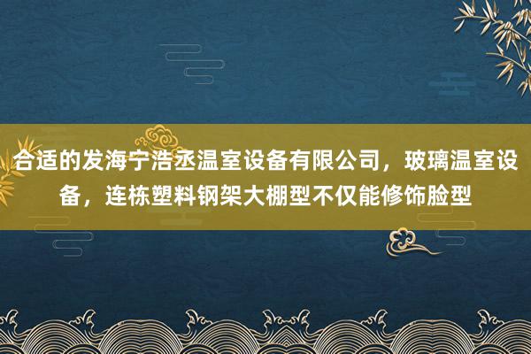 合适的发海宁浩丞温室设备有限公司,玻璃温室设备,连栋塑料钢架大棚型不仅能修饰脸型